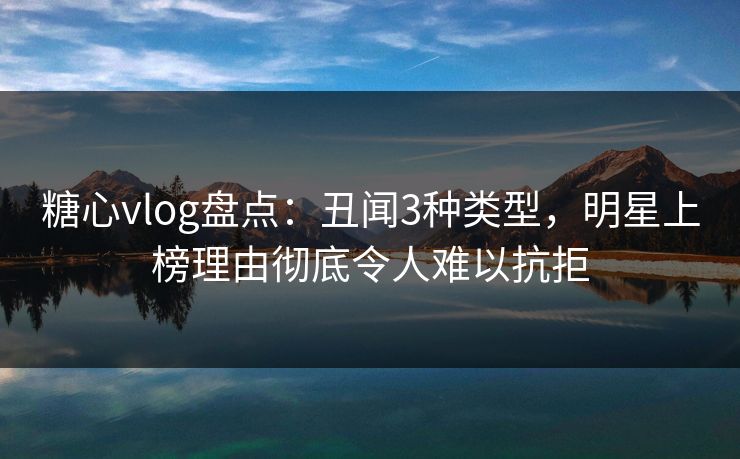 糖心vlog盘点：丑闻3种类型，明星上榜理由彻底令人难以抗拒
