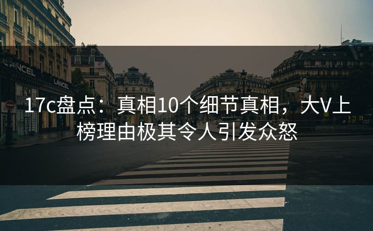 17c盘点：真相10个细节真相，大V上榜理由极其令人引发众怒
