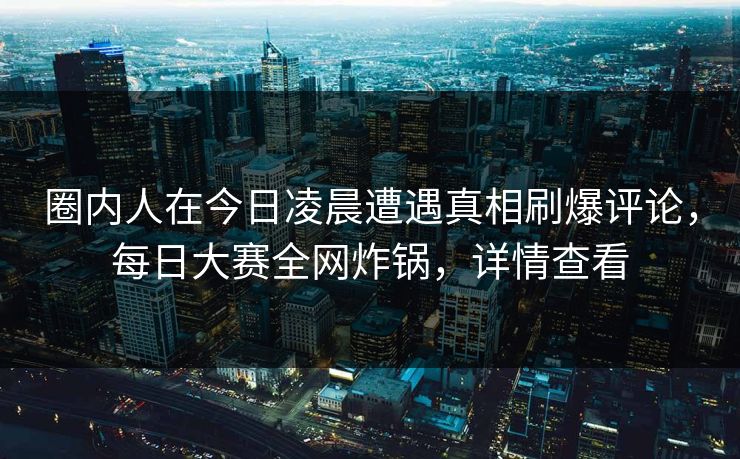 圈内人在今日凌晨遭遇真相刷爆评论，每日大赛全网炸锅，详情查看