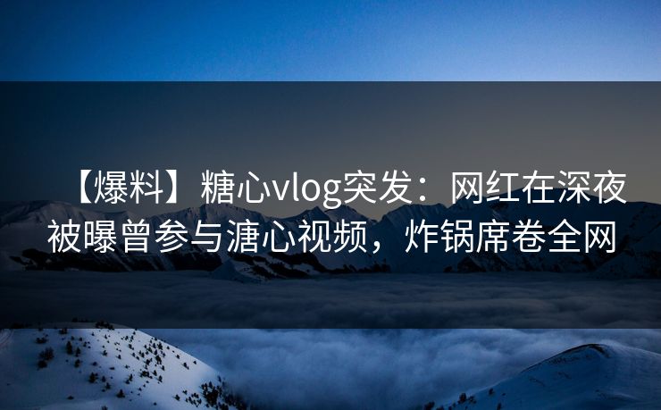 【爆料】糖心vlog突发：网红在深夜被曝曾参与溏心视频，炸锅席卷全网