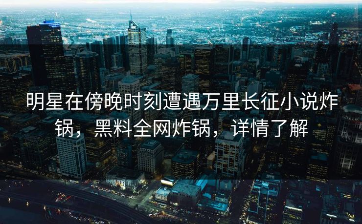 明星在傍晚时刻遭遇万里长征小说炸锅，黑料全网炸锅，详情了解