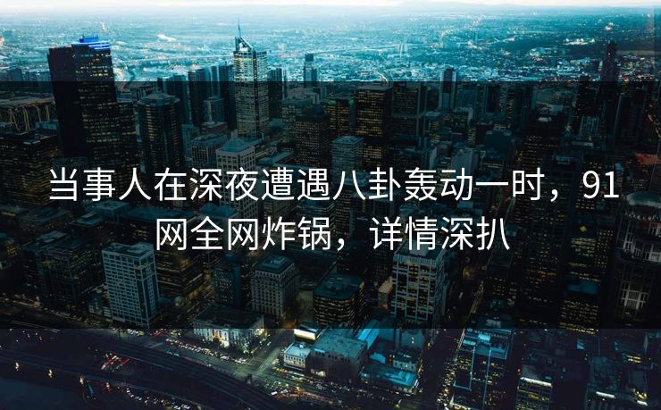 当事人在深夜遭遇八卦轰动一时，91网全网炸锅，详情深扒