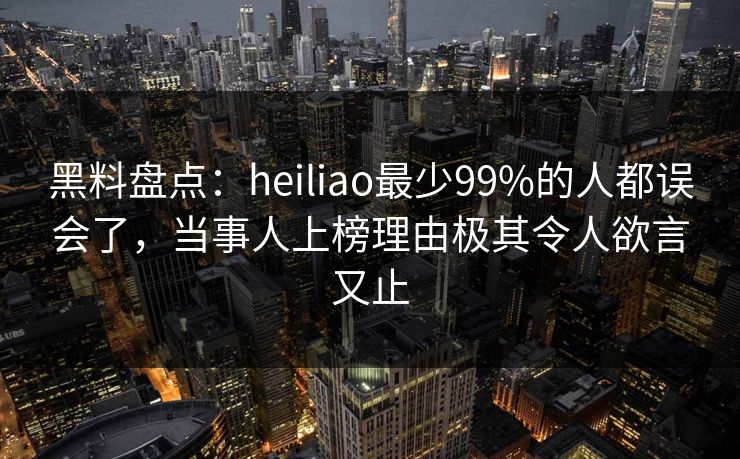 黑料盘点：heiliao最少99%的人都误会了，当事人上榜理由极其令人欲言又止
