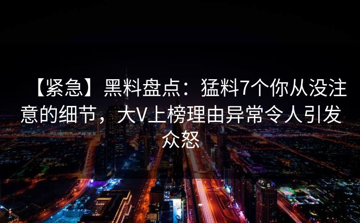【紧急】黑料盘点：猛料7个你从没注意的细节，大V上榜理由异常令人引发众怒