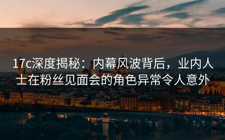 17c深度揭秘：内幕风波背后，业内人士在粉丝见面会的角色异常令人意外