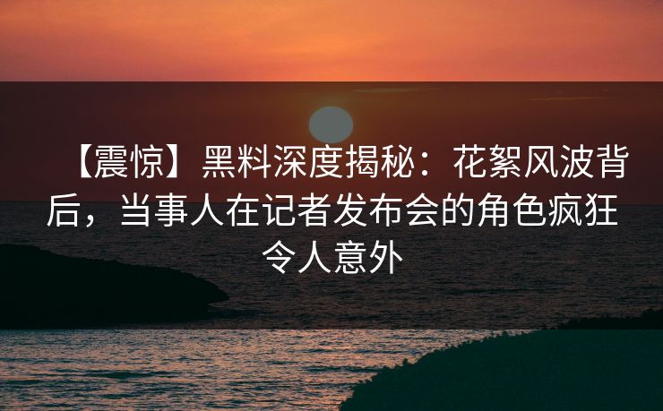 【震惊】黑料深度揭秘：花絮风波背后，当事人在记者发布会的角色疯狂令人意外
