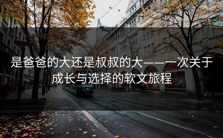 是爸爸的大还是叔叔的大——一次关于成长与选择的软文旅程