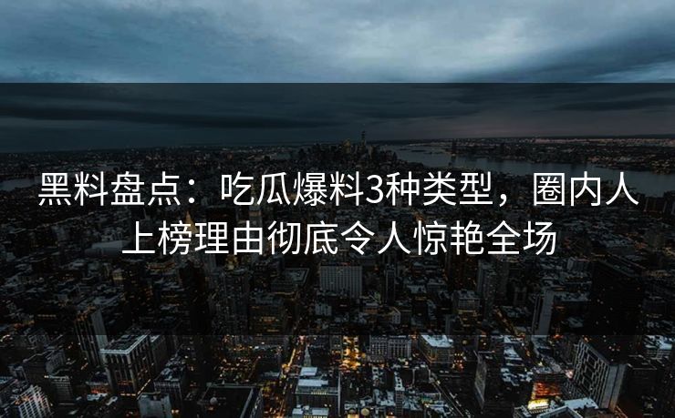 黑料盘点：吃瓜爆料3种类型，圈内人上榜理由彻底令人惊艳全场