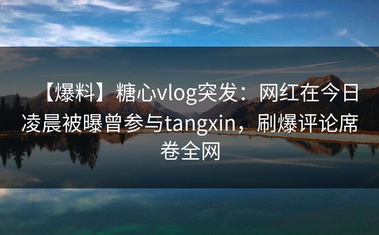 【爆料】糖心vlog突发：网红在今日凌晨被曝曾参与tangxin，刷爆评论席卷全网