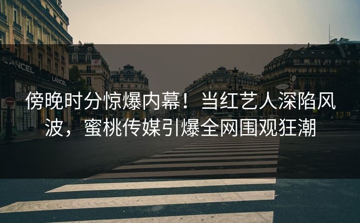 傍晚时分惊爆内幕！当红艺人深陷风波，蜜桃传媒引爆全网围观狂潮