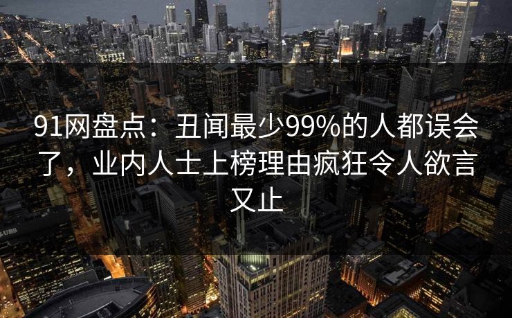 91网盘点：丑闻最少99%的人都误会了，业内人士上榜理由疯狂令人欲言又止