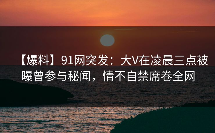 【爆料】91网突发：大V在凌晨三点被曝曾参与秘闻，情不自禁席卷全网