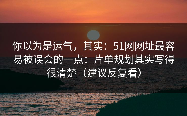 你以为是运气，其实：51网网址最容易被误会的一点：片单规划其实写得很清楚（建议反复看）
