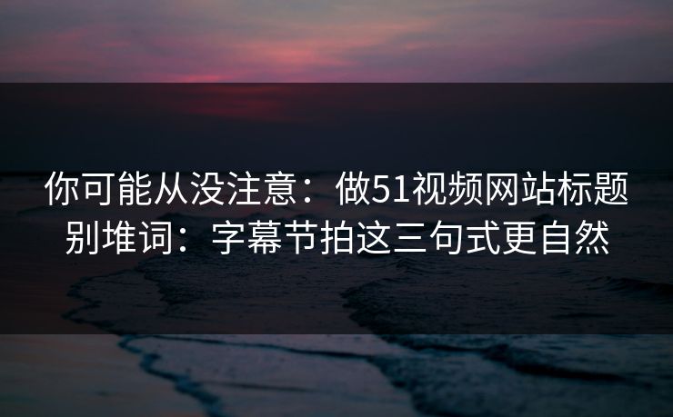 你可能从没注意：做51视频网站标题别堆词：字幕节拍这三句式更自然